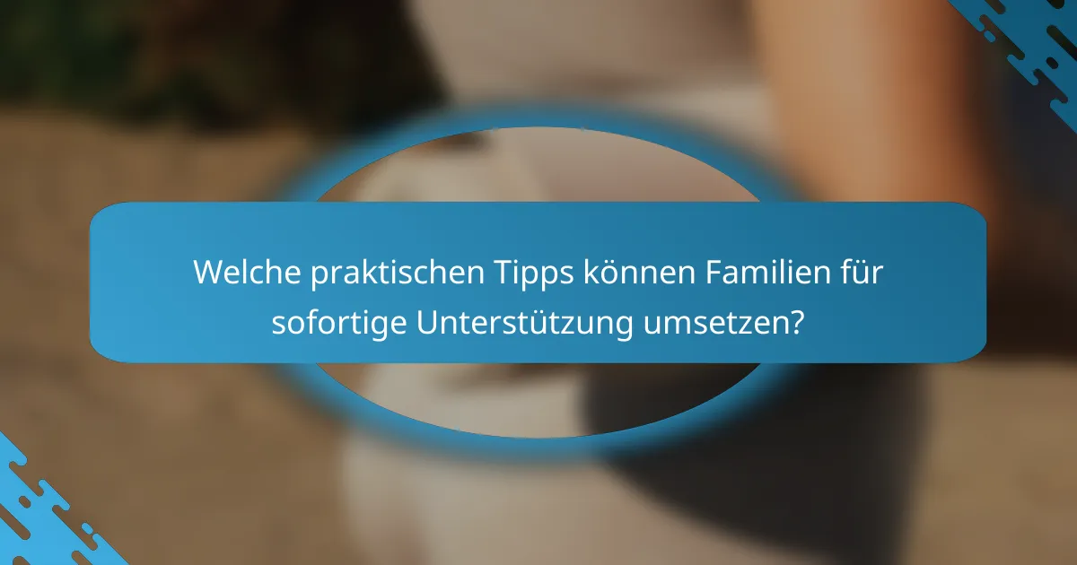 Welche praktischen Tipps können Familien für sofortige Unterstützung umsetzen?