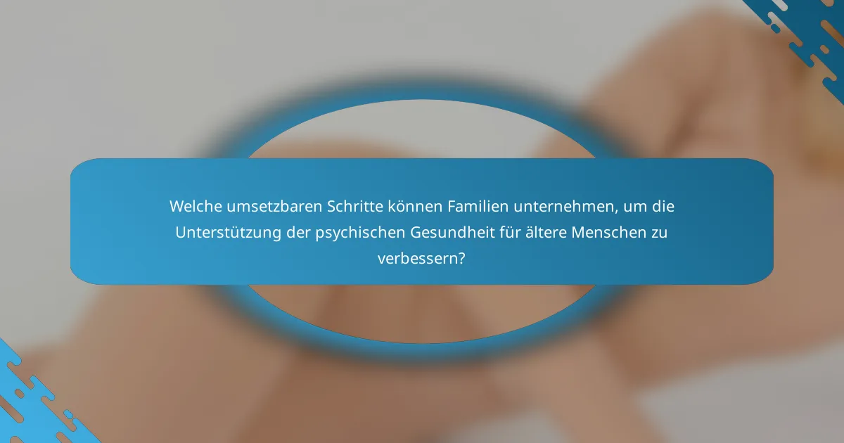 Welche umsetzbaren Schritte können Familien unternehmen, um die Unterstützung der psychischen Gesundheit für ältere Menschen zu verbessern?