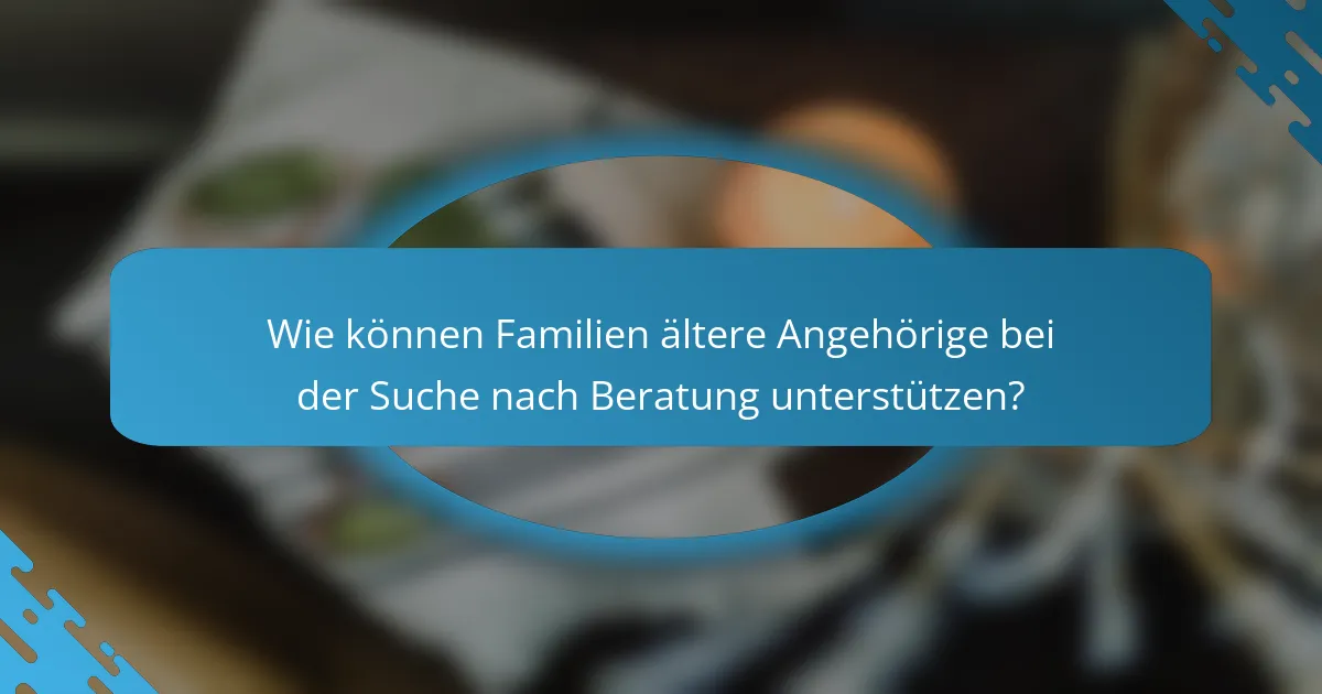 Wie können Familien ältere Angehörige bei der Suche nach Beratung unterstützen?