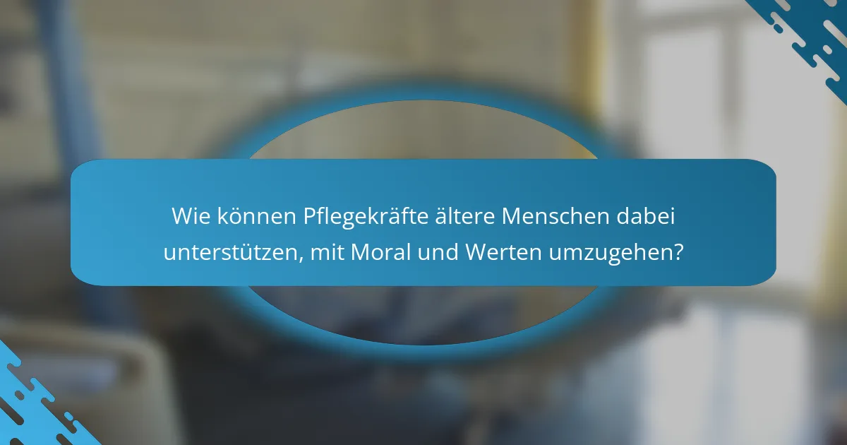 Wie können Pflegekräfte ältere Menschen dabei unterstützen, mit Moral und Werten umzugehen?
